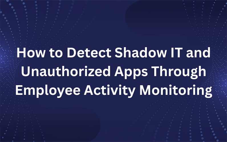 How to Detect Shadow IT and Unauthorized Apps Through Employee Activity Monitoring